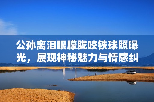 公孙离泪眼朦胧咬铁球照曝光，展现神秘魅力与情感纠葛