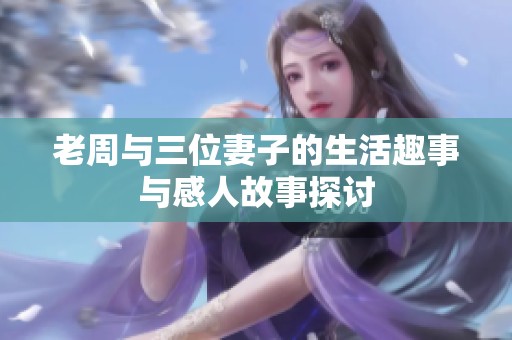 老周与三位妻子的生活趣事与感人故事探讨