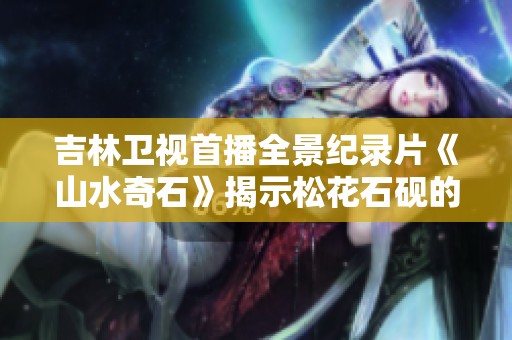 吉林卫视首播全景纪录片《山水奇石》揭示松花石砚的魅力与艺术价值
