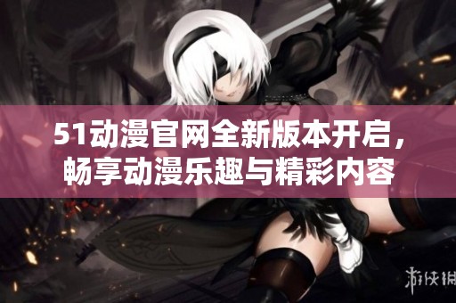 51动漫官网全新版本开启，畅享动漫乐趣与精彩内容