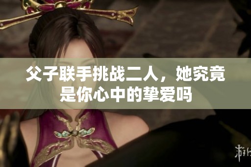 父子联手挑战二人，她究竟是你心中的挚爱吗
