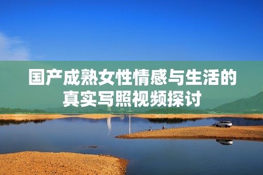 国产成熟女性情感与生活的真实写照视频探讨