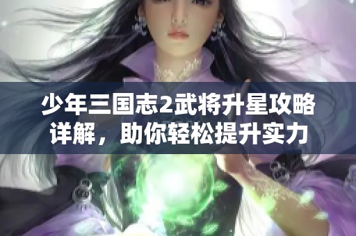 少年三国志2武将升星攻略详解，助你轻松提升实力