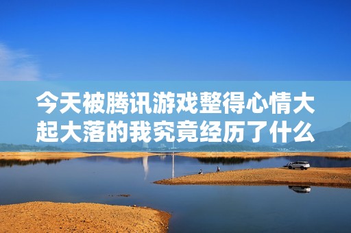 今天被腾讯游戏整得心情大起大落的我究竟经历了什么