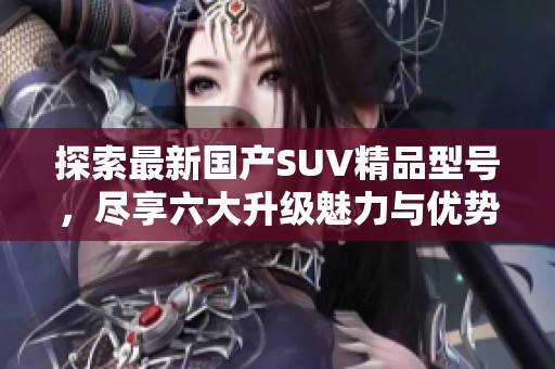 探索最新国产SUV精品型号，尽享六大升级魅力与优势