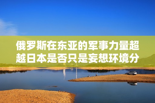 俄罗斯在东亚的军事力量超越日本是否只是妄想环境分析