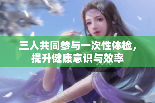 三人共同参与一次性体检，提升健康意识与效率