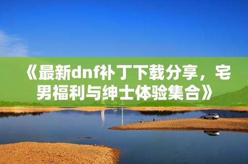 《最新dnf补丁下载分享，宅男福利与绅士体验集合》
