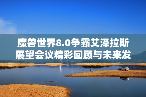 魔兽世界8.0争霸艾泽拉斯展望会议精彩回顾与未来发展探讨