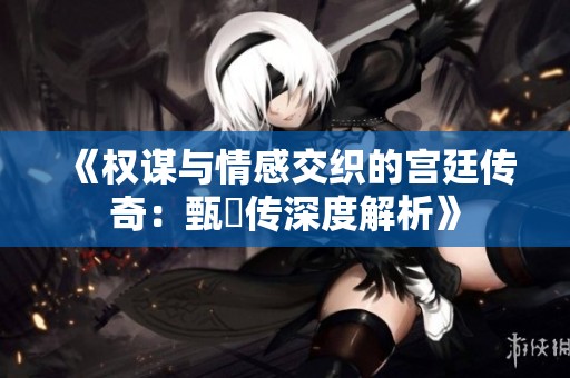 《权谋与情感交织的宫廷传奇：甄嬛传深度解析》