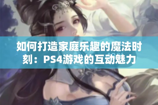 如何打造家庭乐趣的魔法时刻：PS4游戏的互动魅力