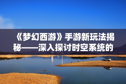 《梦幻西游》手游新玩法揭秘——深入探讨时空系统的奥秘与乐趣