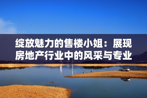绽放魅力的售楼小姐：展现房地产行业中的风采与专业