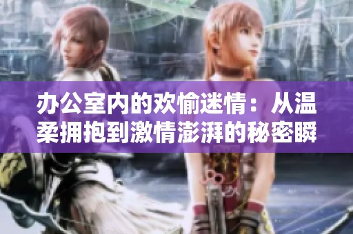 办公室内的欢愉迷情：从温柔拥抱到激情澎湃的秘密瞬间