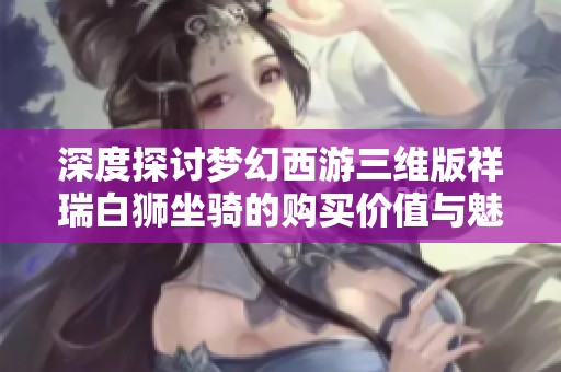 深度探讨梦幻西游三维版祥瑞白狮坐骑的购买价值与魅力分析