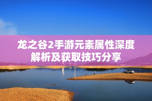 龙之谷2手游元素属性深度解析及获取技巧分享