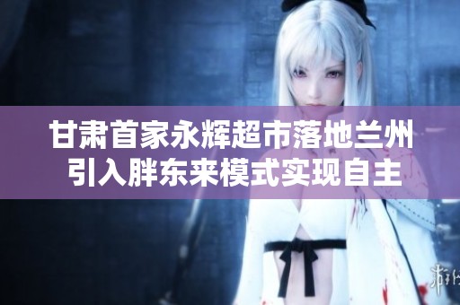 甘肃首家永辉超市落地兰州 引入胖东来模式实现自主调改