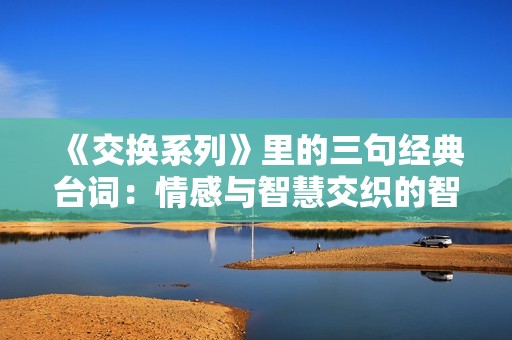 《交换系列》里的三句经典台词：情感与智慧交织的智慧之选