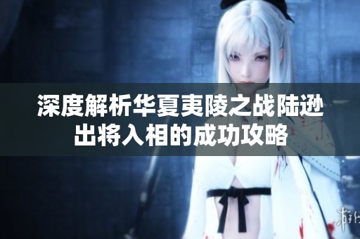 深度解析华夏夷陵之战陆逊出将入相的成功攻略