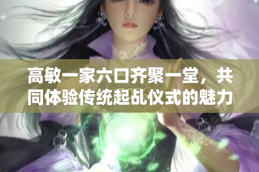 高敏一家六口齐聚一堂，共同体验传统起乩仪式的魅力