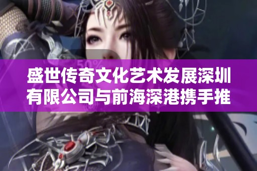 盛世传奇文化艺术发展深圳有限公司与前海深港携手推进文化创新发展