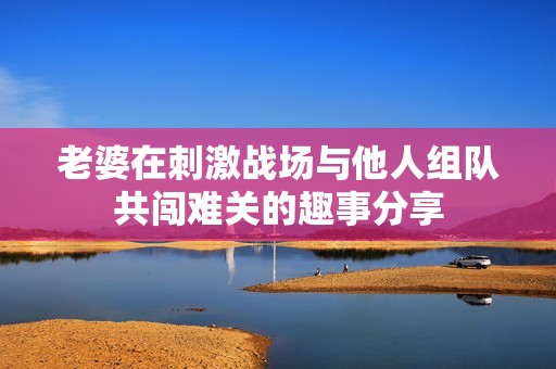 老婆在刺激战场与他人组队共闯难关的趣事分享