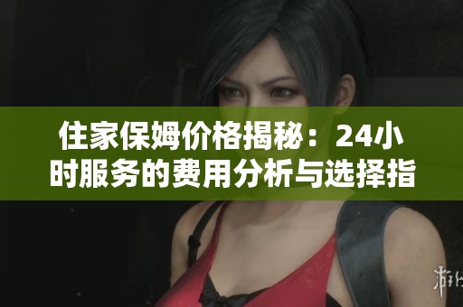 住家保姆价格揭秘：24小时服务的费用分析与选择指南