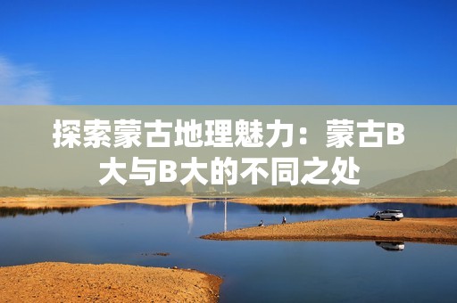 探索蒙古地理魅力：蒙古B大与B大的不同之处