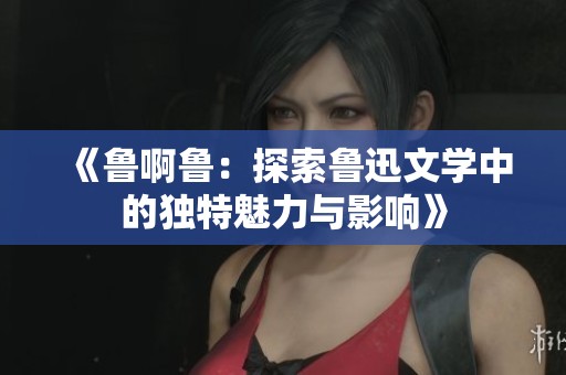 《鲁啊鲁：探索鲁迅文学中的独特魅力与影响》