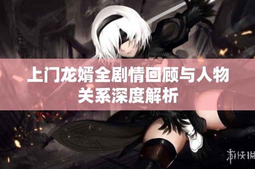 上门龙婿全剧情回顾与人物关系深度解析