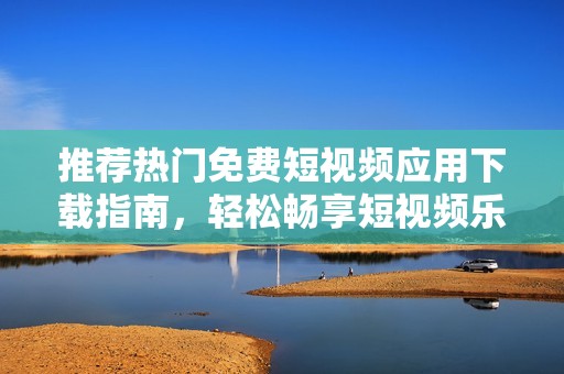 推荐热门免费短视频应用下载指南，轻松畅享短视频乐趣