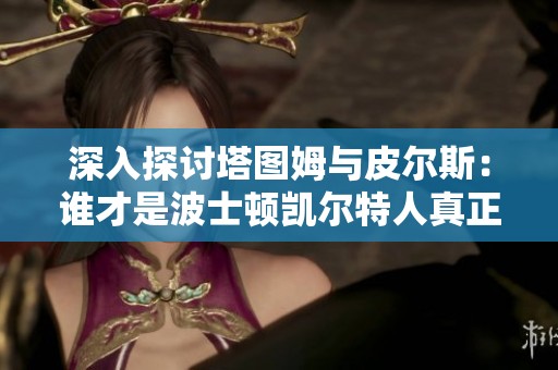 深入探讨塔图姆与皮尔斯：谁才是波士顿凯尔特人真正的传奇人物