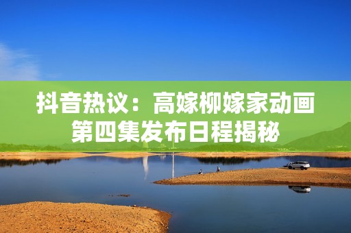 抖音热议：高嫁柳嫁家动画第四集发布日程揭秘