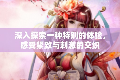 深入探索一种特别的体验，感受紧致与刺激的交织