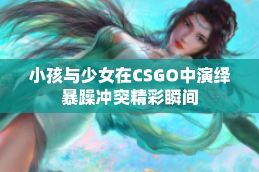 小孩与少女在CSGO中演绎暴躁冲突精彩瞬间