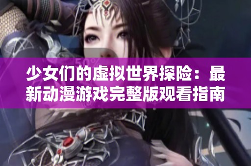 少女们的虚拟世界探险：最新动漫游戏完整版观看指南