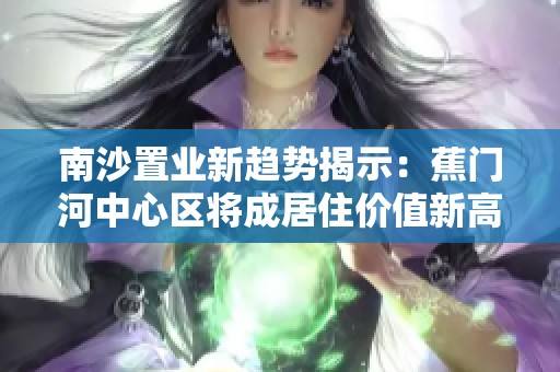 南沙置业新趋势揭示：蕉门河中心区将成居住价值新高地