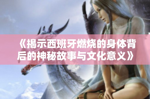 《揭示西班牙燃烧的身体背后的神秘故事与文化意义》