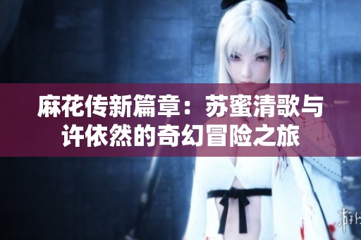麻花传新篇章：苏蜜清歌与许依然的奇幻冒险之旅