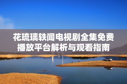 花琉璃轶闻电视剧全集免费播放平台解析与观看指南