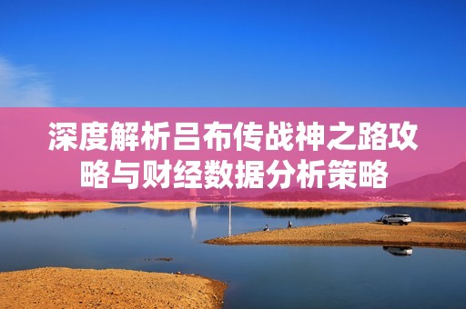 深度解析吕布传战神之路攻略与财经数据分析策略