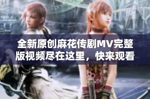 全新原创麻花传剧MV完整版视频尽在这里，快来观看！