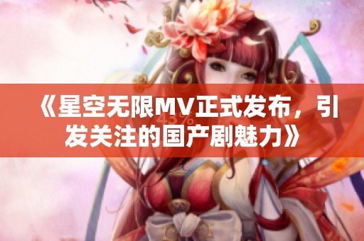 《星空无限MV正式发布，引发关注的国产剧魅力》