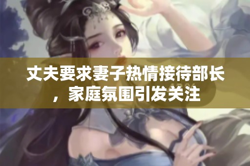 丈夫要求妻子热情接待部长，家庭氛围引发关注