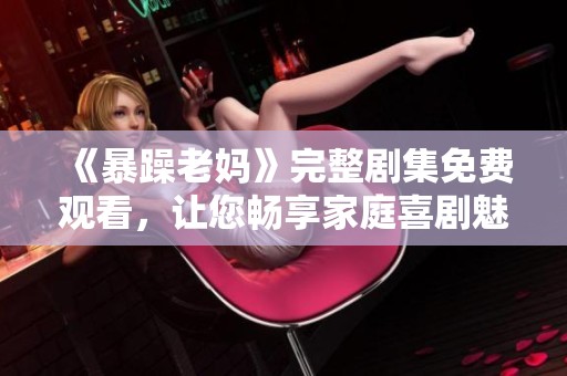 《暴躁老妈》完整剧集免费观看，让您畅享家庭喜剧魅力
