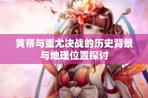 黄帝与蚩尤决战的历史背景与地理位置探讨