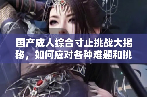 国产成人综合寸止挑战大揭秘，如何应对各种难题和挑战