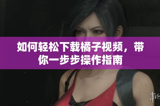 如何轻松下载橘子视频，带你一步步操作指南