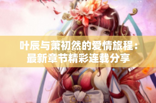 叶辰与萧初然的爱情旅程：最新章节精彩连载分享