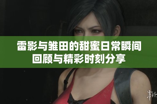雷影与雏田的甜蜜日常瞬间回顾与精彩时刻分享